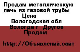 Продам металлическую печь из газовой трубы.  › Цена ­ 30 000 - Вологодская обл., Вологда г. Другое » Продам   